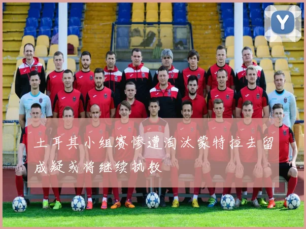 土耳其小组赛惨遭淘汰蒙特拉去留成疑或将继续执教