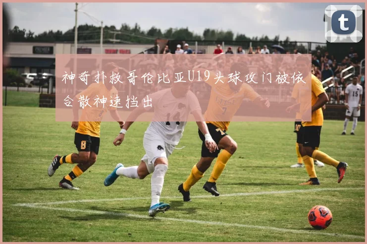 神奇扑救哥伦比亚U19头球攻门被依合散神速挡出