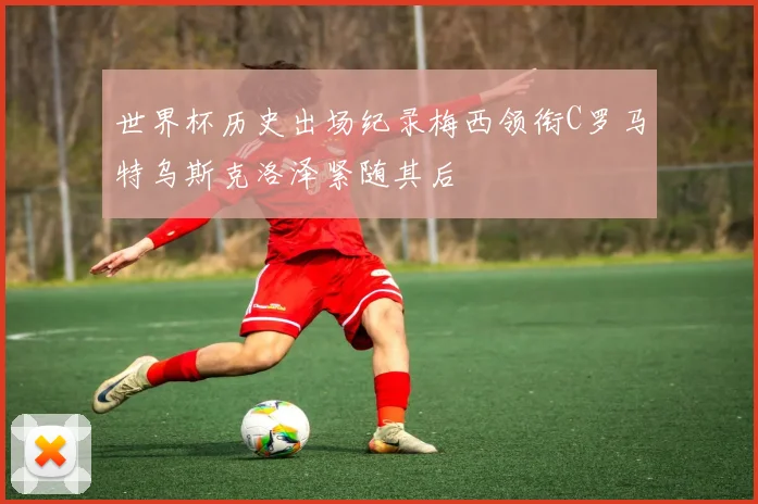 世界杯历史出场纪录梅西领衔C罗马特乌斯克洛泽紧随其后