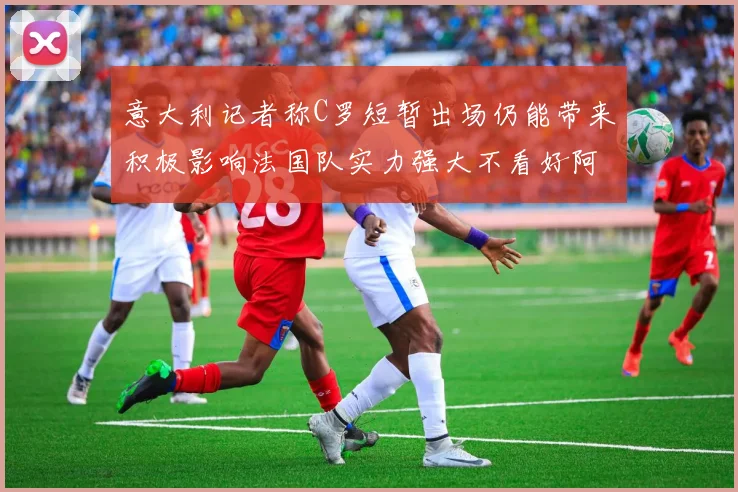 意大利记者称C罗短暂出场仍能带来积极影响法国队实力强大不看好阿根廷表现
