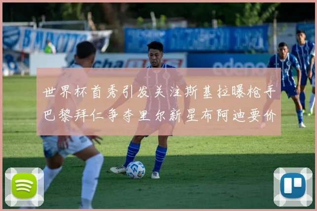 世界杯首秀引发关注斯基拉曝枪手巴黎拜仁争夺里尔新星布阿迪要价7000万欧