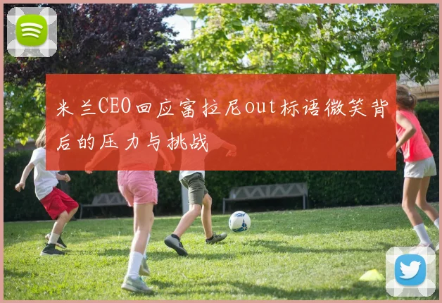 米兰CEO回应富拉尼out标语微笑背后的压力与挑战