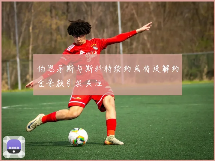 伯恩茅斯与斯科特续约或将设解约金条款引发关注
