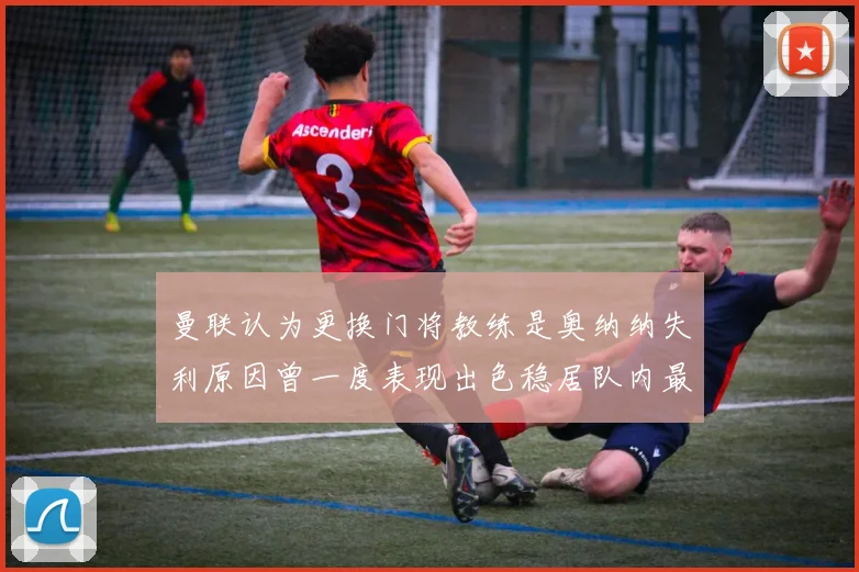 曼联认为更换门将教练是奥纳纳失利原因曾一度表现出色稳居队内最佳