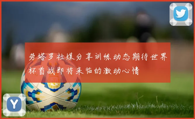 劳塔罗社媒分享训练动态期待世界杯首战即将来临的激动心情