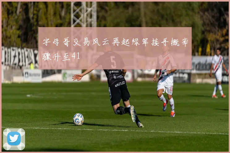 字母哥交易风云再起绿军接手概率骤升至41
