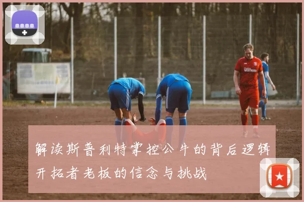 解读斯普利特掌控公牛的背后逻辑开拓者老板的信念与挑战