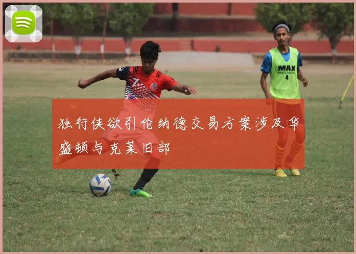 独行侠欲引伦纳德交易方案涉及华盛顿与克莱旧部
