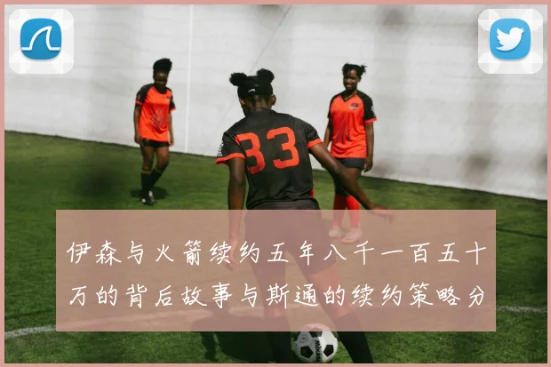 伊森与火箭续约五年八千一百五十万的背后故事与斯通的续约策略分析