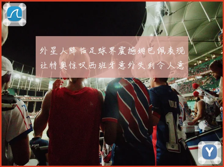 外星人降临足球界震撼姆巴佩表现让特奥惊叹西班牙意外失利令人意外