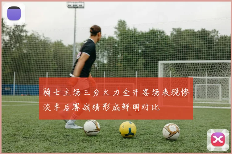 骑士主场三分火力全开客场表现惨淡季后赛战绩形成鲜明对比