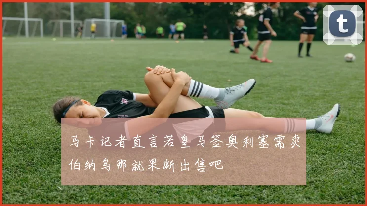 马卡记者直言若皇马签奥利塞需卖伯纳乌那就果断出售吧
