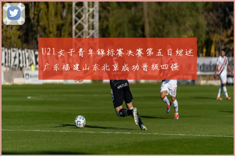 U21女子青年锦标赛决赛第五日综述广东福建山东北京成功晋级四强