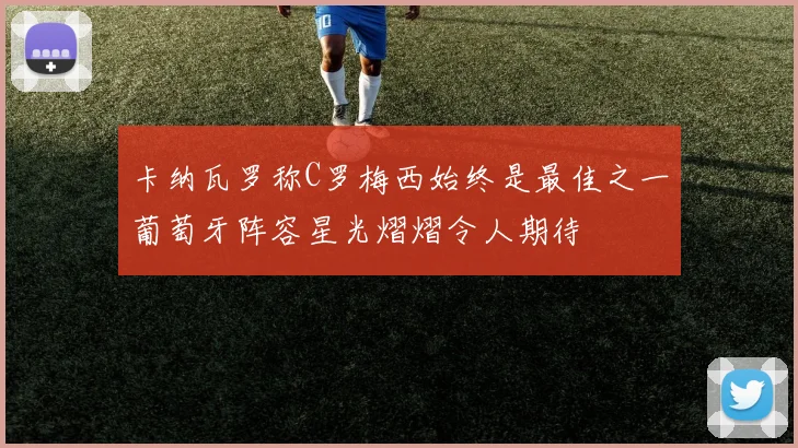卡纳瓦罗称C罗梅西始终是最佳之一葡萄牙阵容星光熠熠令人期待