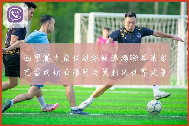 西甲赛季最佳进球候选揭晓居莱尔巴雷内切亚吊射与莫利纳世界波争辉