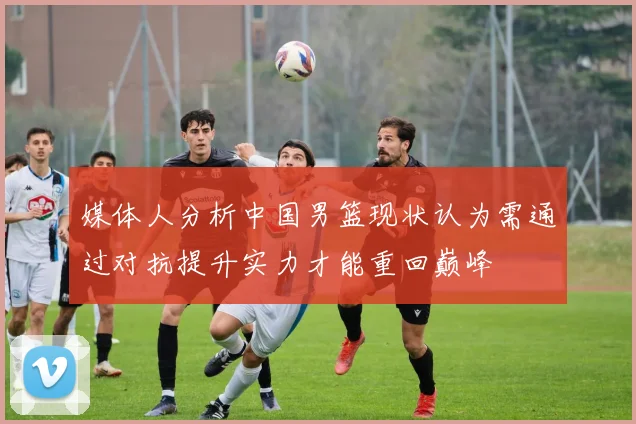 媒体人分析中国男篮现状认为需通过对抗提升实力才能重回巅峰