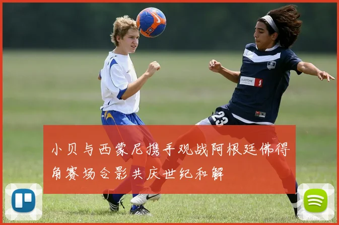 小贝与西蒙尼携手观战阿根廷佛得角赛场合影共庆世纪和解