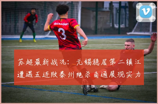 苏超最新战况：无锡稳居第二镇江遭遇五连败泰州绝杀南通展现实力
