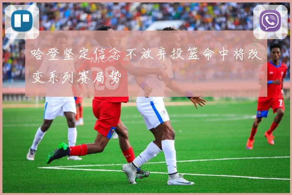 哈登坚定信念不放弃投篮命中将改变系列赛局势