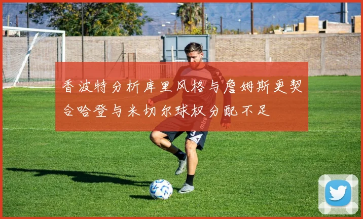 香波特分析库里风格与詹姆斯更契合哈登与米切尔球权分配不足